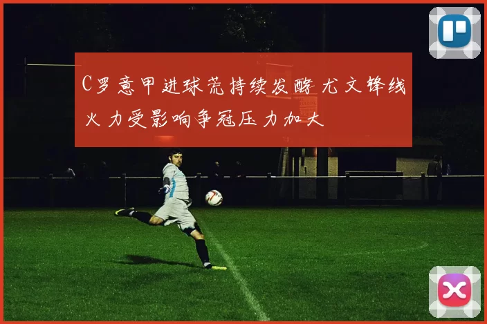 C罗意甲进球荒持续发酵 尤文锋线火力受影响争冠压力加大