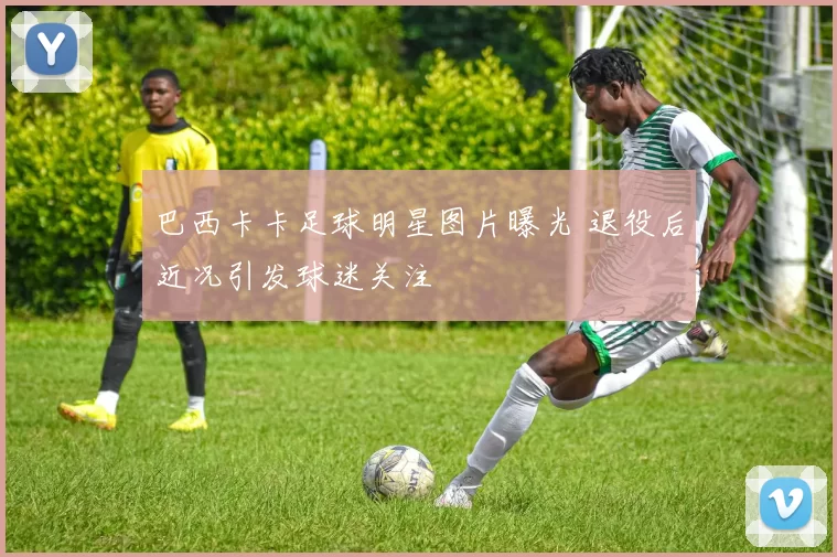 巴西卡卡足球明星图片曝光 退役后近况引发球迷关注