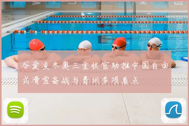 谷爱凌冬奥三金收官助推中国自由式滑雪备战与青训多项看点