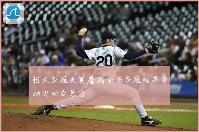 恒大亚冠决赛鏖战全场争冠结果牵动次回合悬念