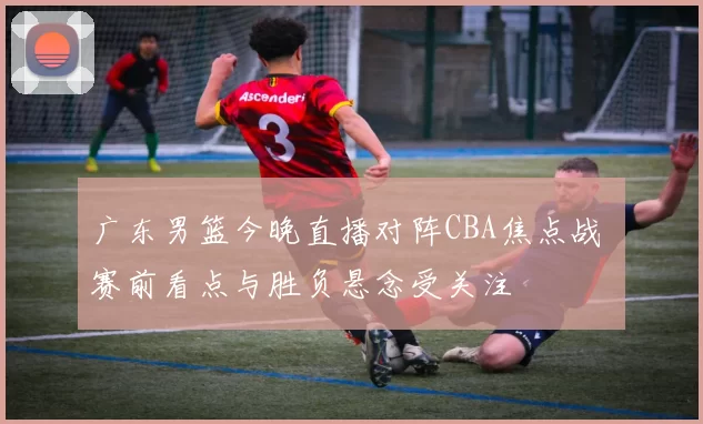 广东男篮今晚直播对阵CBA焦点战 赛前看点与胜负悬念受关注