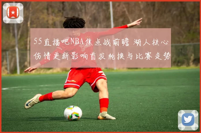 55直播吧NBA焦点战前瞻 湖人核心伤情更新影响首发轮换与比赛走势