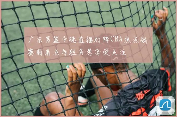 广东男篮今晚直播对阵CBA焦点战 赛前看点与胜负悬念受关注