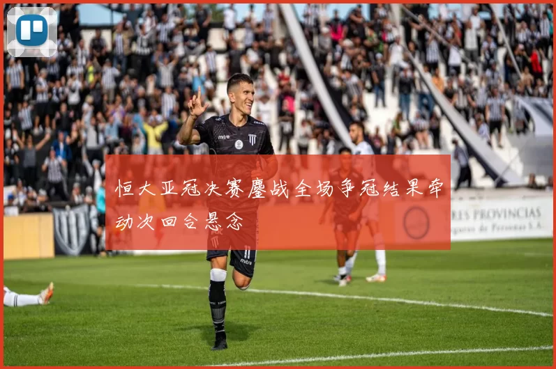恒大亚冠决赛鏖战全场争冠结果牵动次回合悬念