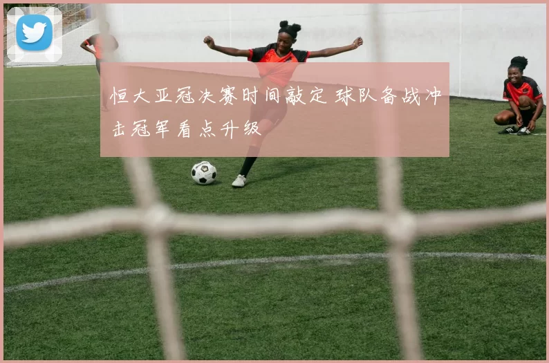 恒大亚冠决赛时间敲定 球队备战冲击冠军看点升级