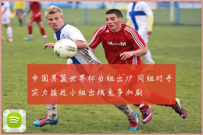 中国男篮世界杯分组出炉 同组对手实力接近小组出线竞争加剧