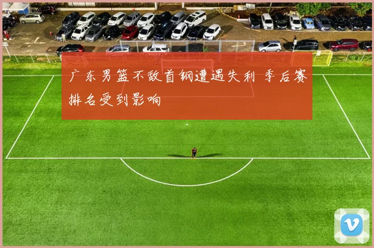 广东男篮不敌首钢遭遇失利 季后赛排名受到影响
