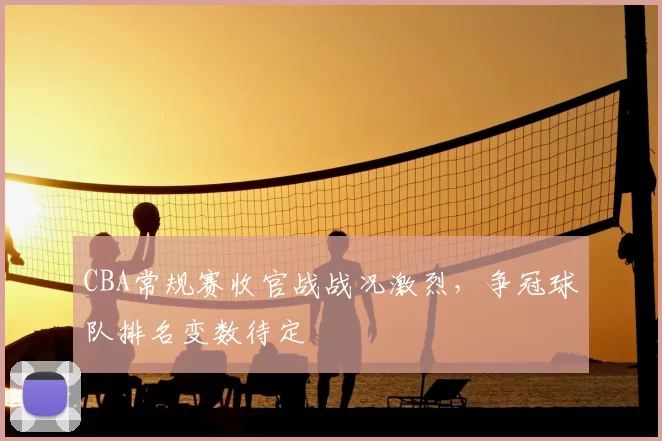 CBA常规赛收官战战况激烈，争冠球队排名变数待定