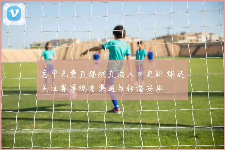 意甲免费直播线直播入口更新 球迷关注赛事观看渠道与转播安排