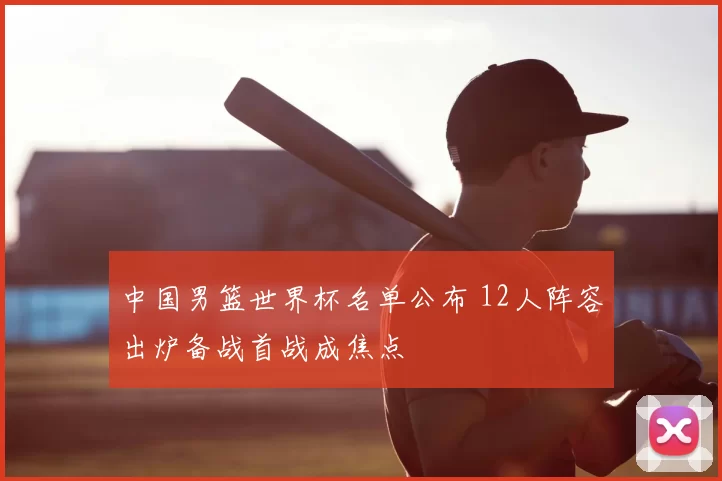 中国男篮世界杯名单公布 12人阵容出炉备战首战成焦点