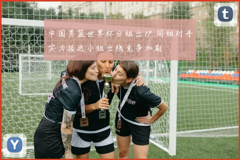 中国男篮世界杯分组出炉 同组对手实力接近小组出线竞争加剧