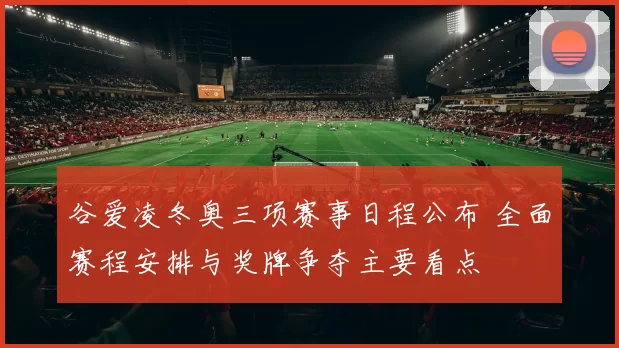 谷爱凌冬奥三项赛事日程公布 全面赛程安排与奖牌争夺主要看点