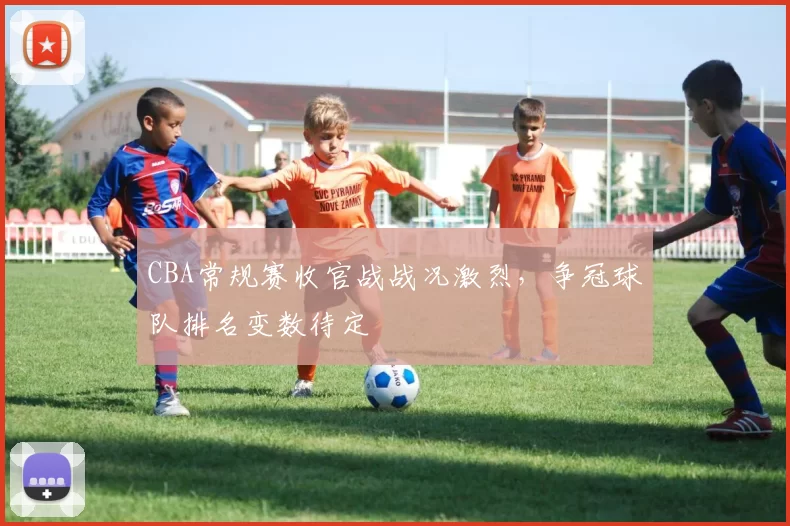 CBA常规赛收官战战况激烈,争冠球队排名变数待定