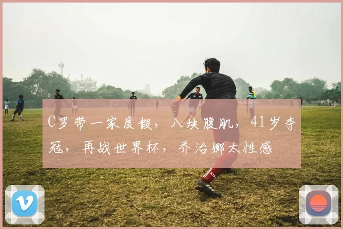 C罗带一家度假，八块腹肌，41岁夺冠，再战世界杯，乔治娜太性感