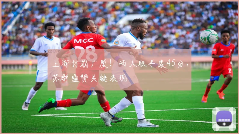 上海打崩广厦!两人联手轰45分,苏群盛赞关键表现