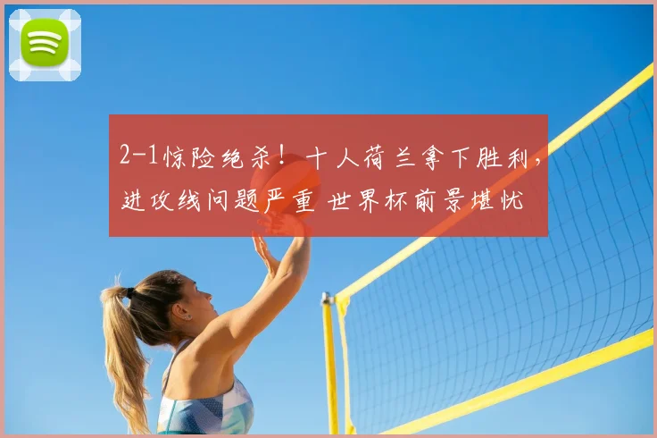 2-1惊险绝杀！十人荷兰拿下胜利，进攻线问题严重 世界杯前景堪忧
