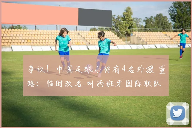 争议!中国足球小将有4名外援 董路:临时改名 叫西班牙国际联队