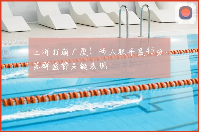 上海打崩广厦!两人联手轰45分,苏群盛赞关键表现